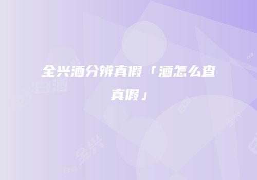 全兴酒分辨真假「酒怎么查真假」