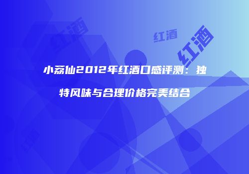 小荔仙2012年红酒口感评测：独特风味与合理价格完美结合