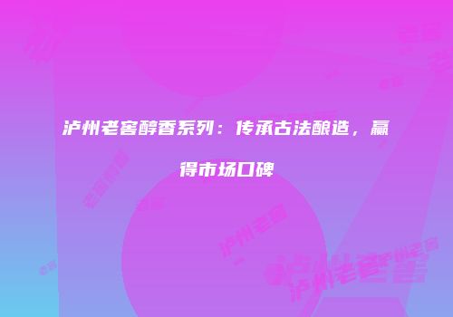 泸州老窖醇香系列：传承古法酿造，赢得市场口碑