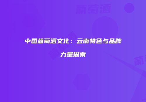 中国葡萄酒文化：云南特色与品牌力量探索