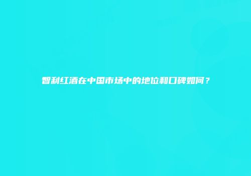 智利红酒在中国市场中的地位和口碑如何？