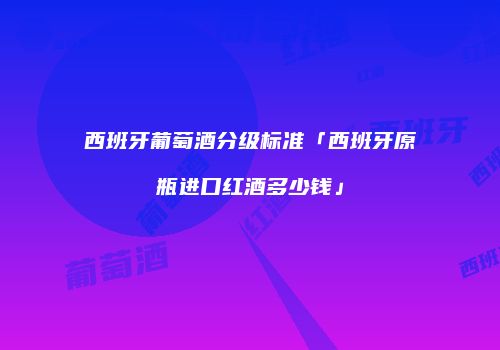 西班牙葡萄酒分级标准「西班牙原瓶进口红酒多少钱」