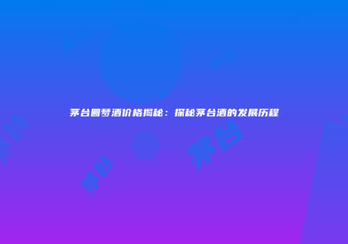 茅台圆梦酒价格揭秘：探秘茅台酒的发展历程