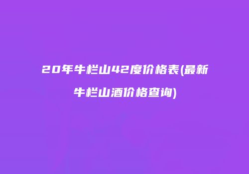 20年牛栏山42度价格表(最新牛栏山酒价格查询)