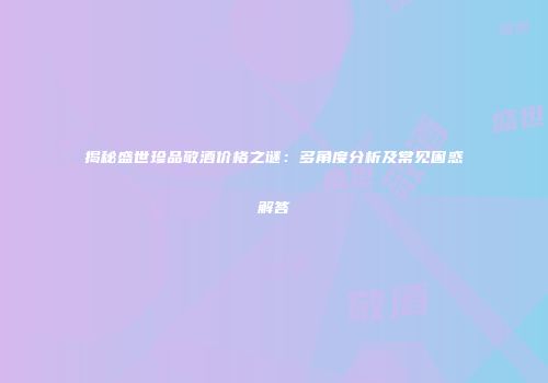 揭秘盛世珍品敬酒价格之谜：多角度分析及常见困惑解答