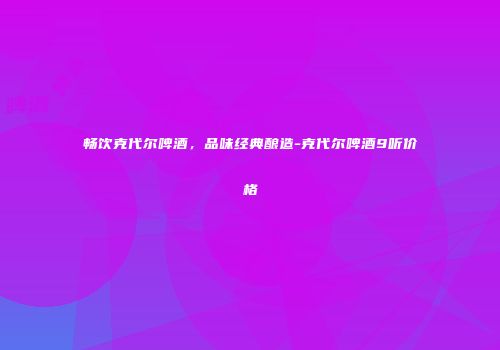 畅饮克代尔啤酒，品味经典酿造-克代尔啤酒9听价格