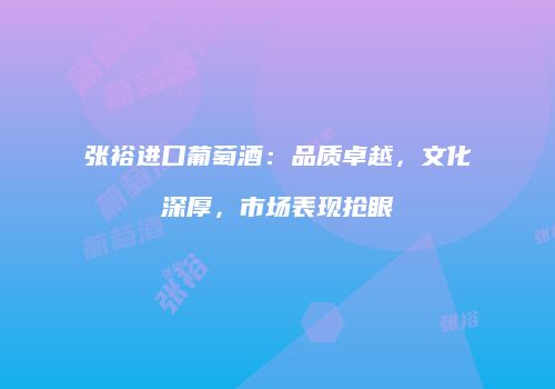 张裕进口葡萄酒：品质卓越，文化深厚，市场表现抢眼