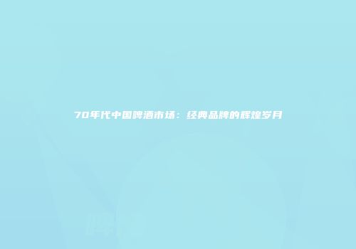 70年代中国啤酒市场：经典品牌的辉煌岁月