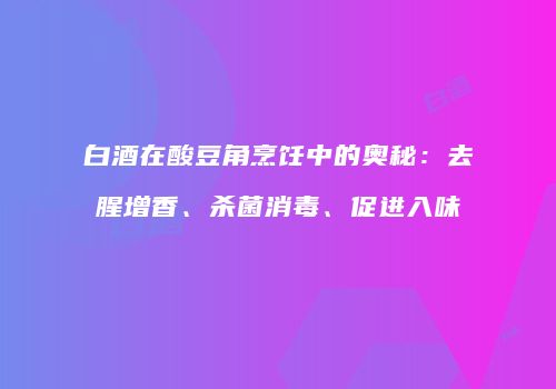 白酒在酸豆角烹饪中的奥秘：去腥增香、杀菌消毒、促进入味