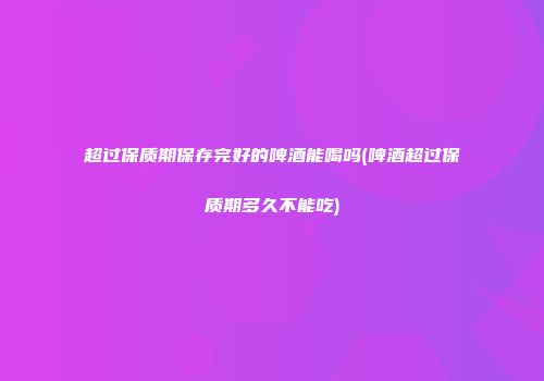 超过保质期保存完好的啤酒能喝吗(啤酒超过保质期多久不能吃)