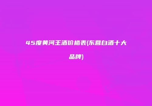 45度黄河王酒价格表(东营白酒十大品牌)
