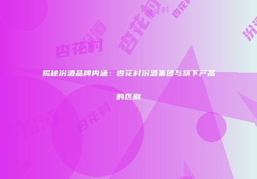 揭秘汾酒品牌内涵：杏花村汾酒集团与旗下产品的区别