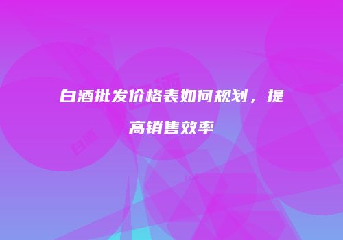 白酒批发价格表如何规划，提高销售效率