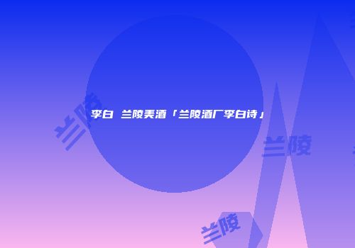 李白 兰陵美酒「兰陵酒厂李白诗」