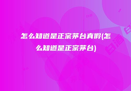 怎么知道是正宗茅台真假(怎么知道是正宗茅台)