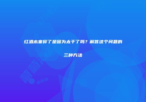 红酒木塞碎了是因为太干了吗？解答这个问题的三种方法