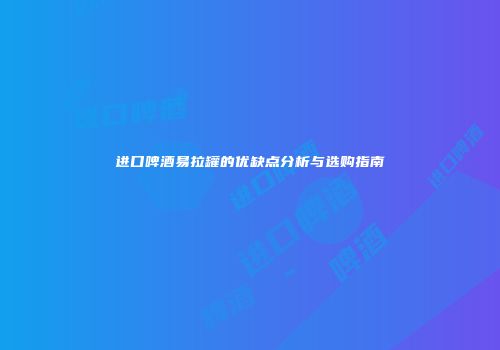 进口啤酒易拉罐的优缺点分析与选购指南