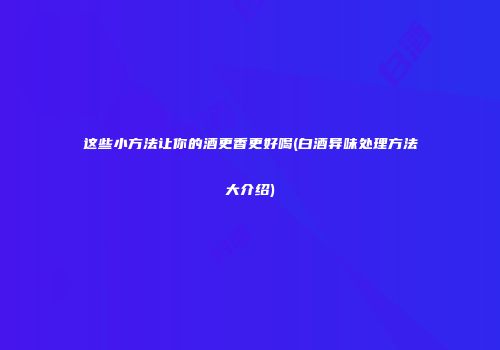 这些小方法让你的酒更香更好喝(白酒异味处理方法大介绍)
