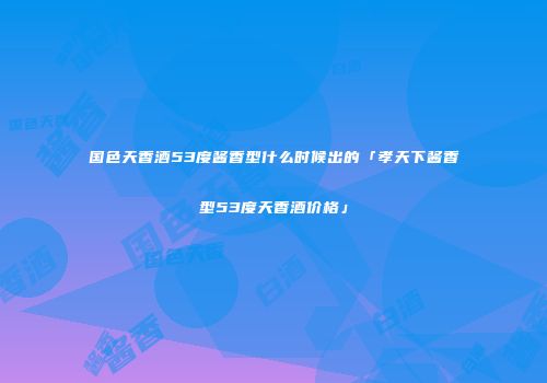 国色天香酒53度酱香型什么时候出的「孝天下酱香型53度天香酒价格」