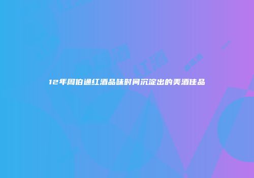 12年周伯通红酒品味时间沉淀出的美酒佳品