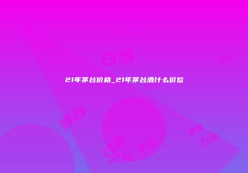 21年茅台价格_21年茅台酒什么价位
