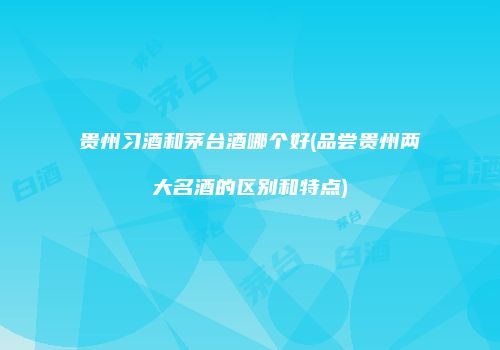 贵州习酒和茅台酒哪个好(品尝贵州两大名酒的区别和特点)