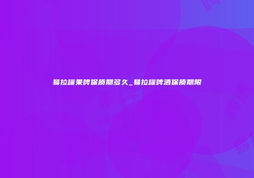 易拉罐果啤保质期多久_易拉罐啤酒保质期限