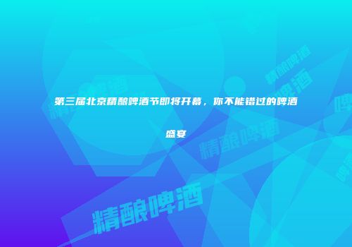 第三届北京精酿啤酒节即将开幕，你不能错过的啤酒盛宴