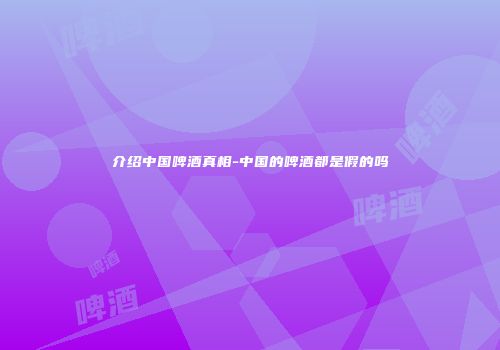介绍中国啤酒真相-中国的啤酒都是假的吗