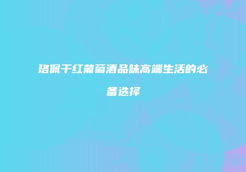 珞佩干红葡萄酒品味高端生活的必备选择
