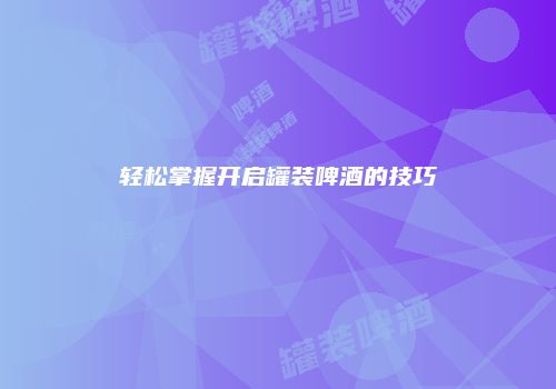轻松掌握开启罐装啤酒的技巧