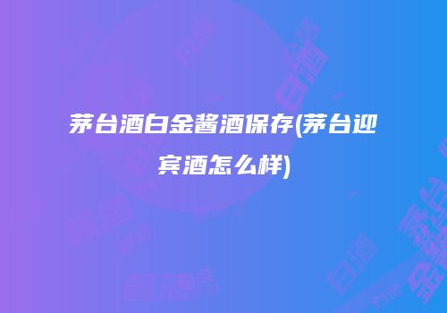 茅台酒白金酱酒保存(茅台迎宾酒怎么样)