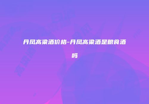 丹凤高粱酒价格-丹凤高粱酒是粮食酒吗