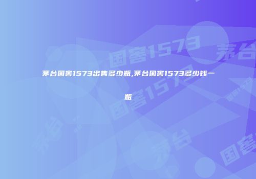 茅台国窖1573出售多少瓶,茅台国窖1573多少钱一瓶