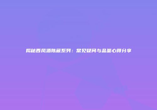 揭秘西凤酒陈藏系列：常见疑问与品鉴心得分享