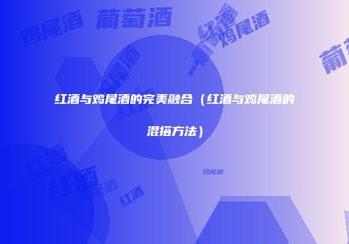 红酒与鸡尾酒的完美融合（红酒与鸡尾酒的混搭方法）