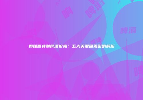 揭秘百特利啤酒价格：五大关键因素影响解析