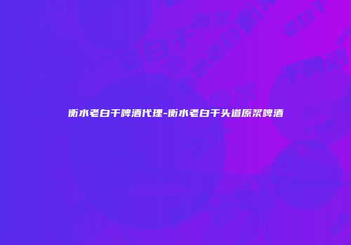 衡水老白干啤酒代理-衡水老白干头道原浆啤酒