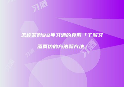 怎样鉴别92年习酒的真假「了解习酒真伪的方法和方法」