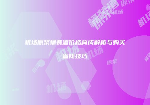 机场原浆桶装酒价格构成解析与购买省钱技巧