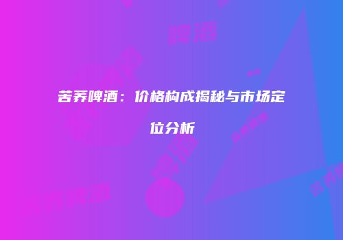 苦荞啤酒：价格构成揭秘与市场定位分析