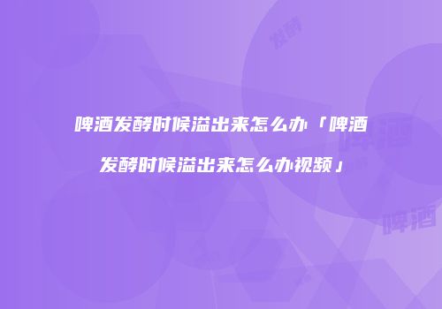 啤酒发酵时候溢出来怎么办「啤酒发酵时候溢出来怎么办视频」