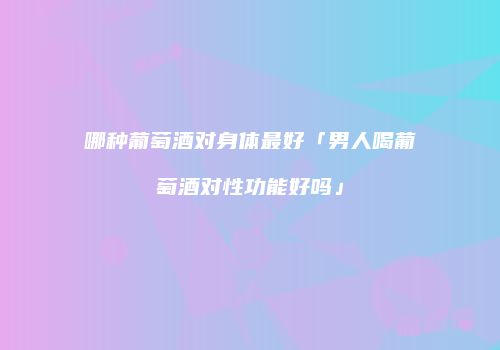 哪种葡萄酒对身体最好「男人喝葡萄酒对性功能好吗」