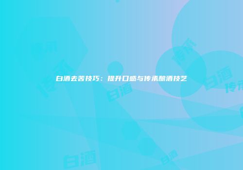 白酒去苦技巧：提升口感与传承酿酒技艺