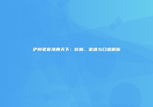 沪州老窖浓典天下：价格、渠道与口感解析
