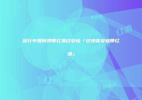 旅行中如何携带红酒过安检「过地铁安检带红酒」