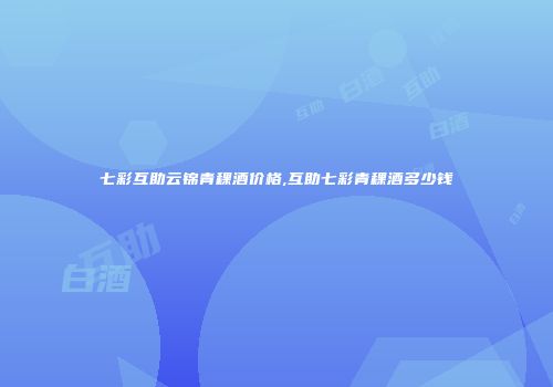 七彩互助云锦青稞酒价格,互助七彩青稞酒多少钱