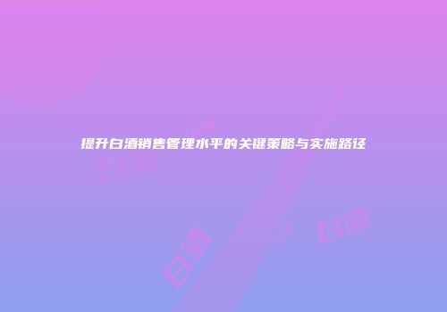 提升白酒销售管理水平的关键策略与实施路径