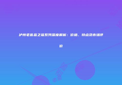 泸州老窖品之福系列深度解析：价格、特点及市场评价