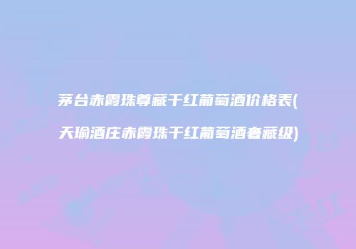 茅台赤霞珠尊藏干红葡萄酒价格表(天瑜酒庄赤霞珠干红葡萄酒奢藏级)